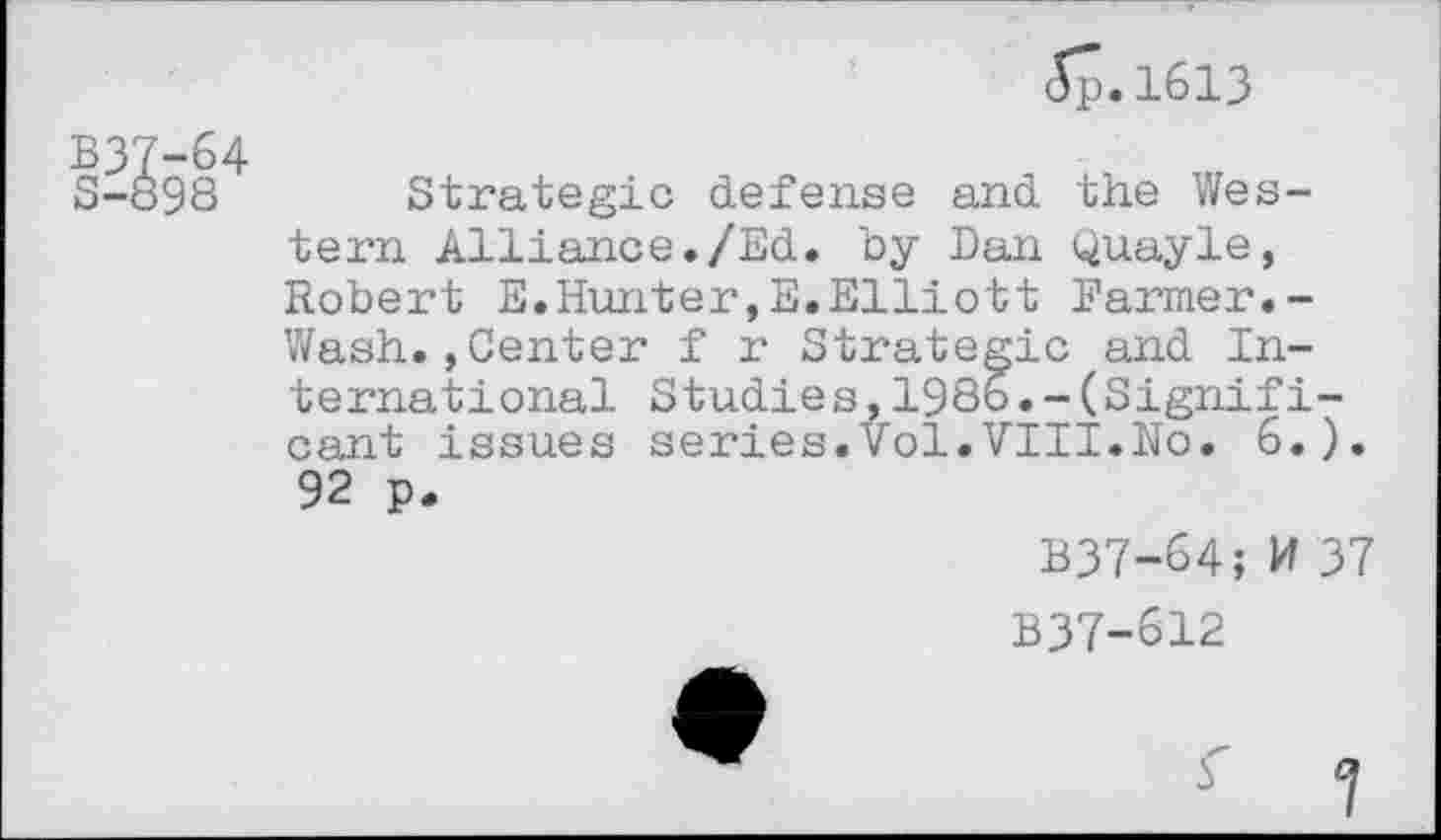 ﻿5p.1613
B37-64 S-898
Strategic defense and the Western Alliance./Ed. by Dan Quayle, Robert E.Hunter,E.Elliott Farmer.-Wash.,Center f r Strategic and International Studies,1986.-(Significant issues series.Vol.VIII.No. 6.). 92 p.
B37-64; W 37
B37-612
7